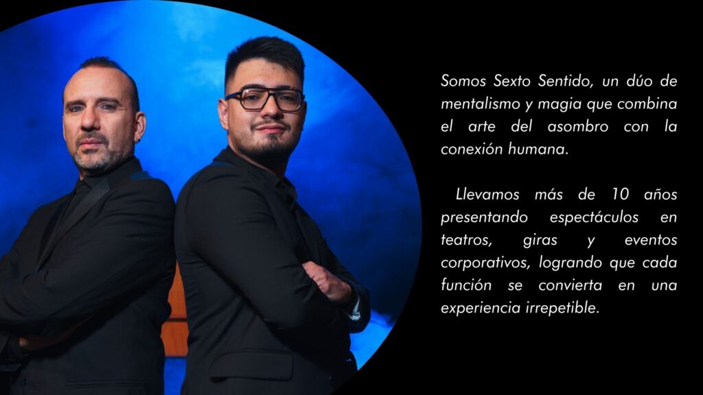 Somos Sexto Sentido, un dúo de mentalismo y magia que combina el arte del asombro con la conexión humana. Llevamos más de 10 años presentando espectáculos en teatros, giras y eventos corporativos, logrando que cada función se convierta en una experiencia irrepetible.